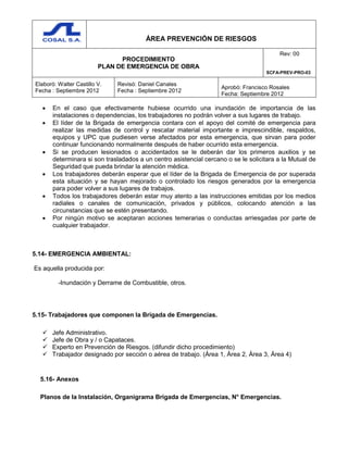 ÁREA PREVENCIÓN DE RIESGOS
PROCEDIMIENTO
PLAN DE EMERGENCIA DE OBRA
Rev: 00
SCFA-PREV-PRO-03
Elaboró: Walter Castillo V.
Fecha : Septiembre 2012
Revisó: Daniel Canales
Fecha : Septiembre 2012
Aprobó: Francisco Rosales
Fecha: Septiembre 2012
 En el caso que efectivamente hubiese ocurrido una inundación de importancia de las
instalaciones o dependencias, los trabajadores no podrán volver a sus lugares de trabajo.
 El líder de la Brigada de emergencia contara con el apoyo del comité de emergencia para
realizar las medidas de control y rescatar material importante e imprescindible, respaldos,
equipos y UPC que pudiesen verse afectados por esta emergencia, que sirvan para poder
continuar funcionando normalmente después de haber ocurrido esta emergencia.
 Si se producen lesionados o accidentados se le deberán dar los primeros auxilios y se
determinara si son trasladados a un centro asistencial cercano o se le solicitara a la Mutual de
Seguridad que pueda brindar la atención médica.
 Los trabajadores deberán esperar que el líder de la Brigada de Emergencia de por superada
esta situación y se hayan mejorado o controlado los riesgos generados por la emergencia
para poder volver a sus lugares de trabajos.
 Todos los trabajadores deberán estar muy atento a las instrucciones emitidas por los medios
radiales o canales de comunicación, privados y públicos, colocando atención a las
circunstancias que se estén presentando.
 Por ningún motivo se aceptaran acciones temerarias o conductas arriesgadas por parte de
cualquier trabajador.
5.14- EMERGENCIA AMBIENTAL:
Es aquella producida por:
-Inundación y Derrame de Combustible, otros.
5.15- Trabajadores que componen la Brigada de Emergencias.
 Jefe Administrativo.
 Jefe de Obra y / o Capataces.
 Experto en Prevención de Riesgos. (difundir dicho procedimiento)
 Trabajador designado por sección o aérea de trabajo. (Área 1, Área 2, Área 3, Área 4)
5.16- Anexos
Planos de la Instalación, Organigrama Brigada de Emergencias, N° Emergencias.
 