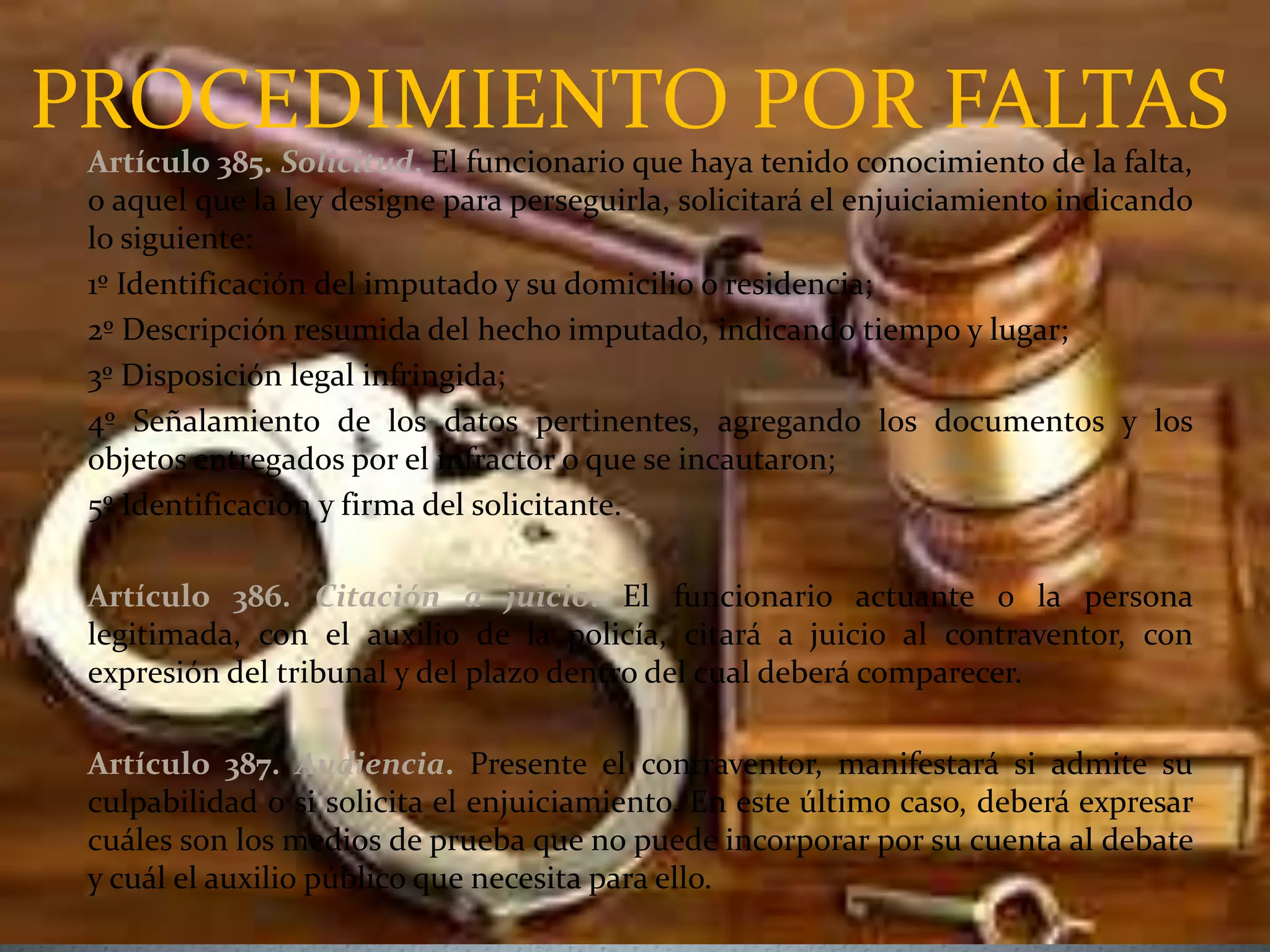PROCEDIMIENTO POR FALTAS
Artículo 385. Solicitud. El funcionario que haya tenido conocimiento de la falta,
o aquel que la ley designe para perseguirla, solicitará el enjuiciamiento indicando
lo siguiente:
1º Identificación del imputado y su domicilio o residencia;
2º Descripción resumida del hecho imputado, indicando tiempo y lugar;
3º Disposición legal infringida;
4º Señalamiento de los datos pertinentes, agregando los documentos y los
objetos entregados por el infractor o que se incautaron;
5º Identificación y firma del solicitante.
Artículo 386. Citación a juicio. El funcionario actuante o la persona
legitimada, con el auxilio de la policía, citará a juicio al contraventor, con
expresión del tribunal y del plazo dentro del cual deberá comparecer.
Artículo 387. Audiencia. Presente el contraventor, manifestará si admite su
culpabilidad o si solicita el enjuiciamiento. En este último caso, deberá expresar
cuáles son los medios de prueba que no puede incorporar por su cuenta al debate
y cuál el auxilio público que necesita para ello.
 