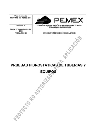 N° de documento:
PROY-NRF-150-PEMEX-2004
GNT-25-PIN-82
Revisión: 0 COMITÉ DE NORMALIZACIÓN DE PETRÓLEOS MEXICANOS
Y ORGANISMOS SUBSIDIARIOS
Fecha: 17 de septiembre del
2004
PÁGINA 1 DE 23 SUBCOMITÉ TÉCNICO DE NORMALIZACIÓN
PRUEBAS HIDROSTATICAS DE TUBERIAS Y
EQUIPOS
 