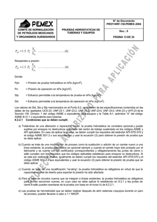 N° de Documento
PROY-NRF-150-PEMEX-2004
Rev.: 0
COMITÉ DE NORMALIZACIÓN
DE PETRÓLEOS MEXICANOS
Y ORGANISMOS SUBSIDIARIOS
PRUEBAS HIDROSTATICAS DE
TUBERIAS Y EQUIPOS
PÁGINA 13 DE 23






⋅=
0
05.1
t
tp
ph
S
S
PP ………………………….(3)
Recipientes a presión:






⋅=
0
03.1
t
tp
ph
S
S
PP …….............................(4)
Donde:
Pph = Presión de prueba hidrostática en kPa (kg/cm2
).
Po = Presión de operación en kPa (kg/cm2
).
Stp = Esfuerzo permisible a la temperatura de prueba en kPa (kg/cm2
).
Sto = Esfuerzo permisible a la temperatura de operación en kPa (kg/cm2
).
Los valores de Std, Sto y Stp mencionados en el Punto 8.2, se obtienen de las especificaciones contenidas en las
tablas de los apartados UCS-23, UNF-23.1, UNF-23.2, UNF-23.3, UNF-23.4, UNF-23.5, UHA-23 y UHT-23 de la
Sección VIII, División 1 del código ASME o equivalente para equipos y la Tabla A-1, apéndice “A” del código
ASME B-31.1 o equivalente para tuberías.
8.2.2.1 Condiciones que se deben cumplir.
a) Tratándose de una alteración o reparación mayor, la prueba hidrostática se considera opcional y puede
suplirse por ensayos no destructivos a decisión del centro de trabajo sustentado en los códigos ASME y
API aplicables. En caso de aplicar la prueba, se deben cumplir los requisitos del estándar API-STD-570 y
el código ASME B31.3 o sus equivalentes y usar la ecuación (3) para obtener la presión de prueba que
se debe aplicar.
b) Cuando se trate de una modificación de proceso como la sustitución o adición de un carrete nuevo a una
línea existente, la prueba hidrostática es opcional siempre y cuando el carrete haya sido probado por el
fabricante y se cuenta con los certificados correspondientes y obligatoriamente las juntas de cierre o
sello cumplen con los requisitos que los códigos aplicables establecen para ensayos no destructivos. Si
se opta por realizar la prueba, igualmente se deben cumplir los requisitos del estándar API-STD-570 y el
código ASME B31.3 o sus equivalentes y usar la ecuación (3) para obtener la presión de prueba que se
debe aplicar.
c) Cuando se trate de una recalificación “rerating”, la prueba hidrostática es obligatoria en virtud de que la
capacidad original de diseño para soportar la presión ha sido afectada.
d) Para el caso de circuitos nuevos que se integran a líneas existentes, la prueba hidrostática es obligatoria
para dichas secciones nuevas, en cuyo caso se debe aplicar lo establecido en 8.2.1 y las juntas de
cierre o sello pueden exentarse de la prueba con base en el inciso b) de 8.2.2.1.
e) Las pruebas de hermeticidad que se deben realizar después de abrir sistemas oequipos durante un paro
de proceso, pueden llevarse a cabo a 1.1 MAOP.
 