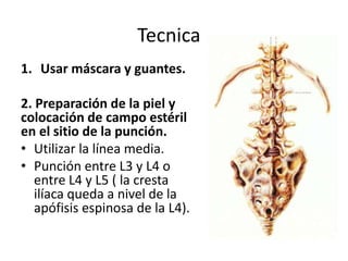 Tecnica
1. Usar máscara y guantes.

2. Preparación de la piel y
colocación de campo estéril
en el sitio de la punción.
• Utilizar la línea media.
• Punción entre L3 y L4 o
   entre L4 y L5 ( la cresta
   ilíaca queda a nivel de la
   apófisis espinosa de la L4).
 