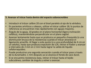 5. Avanzar el trócar hasta dentro del espacio subaracnoideo

• Introducir el trócar calibre 20 con el bisel paralelo al eje de la vértebra.
• En pacientes artríticos u obesos, utilizar el trócar calibre 18; lo puntos de
  referencia se encuentran más rápidamente con agujas mayores.
• Ángulo de la aguja, 10 grados en el plano horizontal (ligera inclinación
  cefálica), manteniéndose perpendicular en el plano sagital.
• Avanzar lentamente hasta que se produzca un pequeño chasquido (o una
  disminución brusca de la resistencia) cuando el trócar atraviese el
  ligamento amarillo. Al llegar a este punto (o a una profundidad de 4 cm en
  un adulto), hasta que produzca expulsión de LCR, retirar el fiador y avanzar
  a intervalos de 2 mm en 2 mm hasta lograr la salida de líquido
  cefalorraquídeo.
• Puede producirse una segunda sensación cuando el trócar pase a través
  de la duramadre; 1 mm después ya se alcanza el fondo de saco dural.
• Si se encuentra resistencia ósea, retirar el trócar hasta el tejido
  subcutáneo, cambiar de ángulo y volver a avanzar.
 