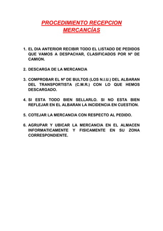 PROCEDIMIENTO RECEPCION
MERCANCÍAS
1. EL DIA ANTERIOR RECIBIR TODO EL LISTADO DE PEDIDOS
QUE VAMOS A DESPACHAR, CLASIFICADOS POR Nº DE
CAMION.
2. DESCARGA DE LA MERCANCIA
3. COMPROBAR EL Nº DE BULTOS (LOS N.I.U.) DEL ALBARAN
DEL TRANSPORTISTA (C.M.R.) CON LO QUE HEMOS
DESCARGADO.
4. SI ESTA TODO BIEN SELLARLO. SI NO ESTA BIEN
REFLEJAR EN EL ALBARAN LA INCIDENCIA EN CUESTION.
5. COTEJAR LA MERCANCIA CON RESPECTO AL PEDIDO.
6. AGRUPAR Y UBICAR LA MERCANCIA EN EL ALMACEN
INFORMATICAMENTE Y FISICAMENTE EN SU ZONA
CORRESPONDIENTE.
 