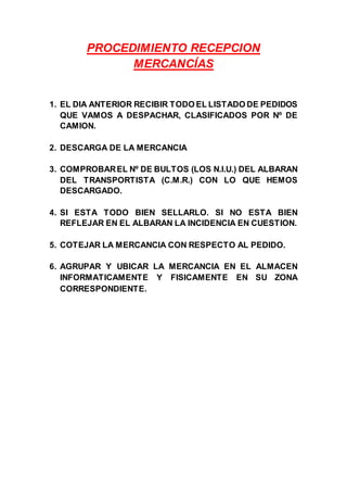 PROCEDIMIENTO RECEPCION
MERCANCÍAS
1. EL DIA ANTERIOR RECIBIR TODO EL LISTADO DE PEDIDOS
QUE VAMOS A DESPACHAR, CLASIFICADOS POR Nº DE
CAMION.
2. DESCARGA DE LA MERCANCIA
3. COMPROBAREL Nº DE BULTOS (LOS N.I.U.) DEL ALBARAN
DEL TRANSPORTISTA (C.M.R.) CON LO QUE HEMOS
DESCARGADO.
4. SI ESTA TODO BIEN SELLARLO. SI NO ESTA BIEN
REFLEJAR EN EL ALBARAN LA INCIDENCIA EN CUESTION.
5. COTEJAR LA MERCANCIA CON RESPECTO AL PEDIDO.
6. AGRUPAR Y UBICAR LA MERCANCIA EN EL ALMACEN
INFORMATICAMENTE Y FISICAMENTE EN SU ZONA
CORRESPONDIENTE.
 