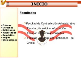 I   INICIO Facultades Facultad de Contradicción Administrativa Facultad de solicitar información Facultad de formular consultas Facultad  de  formular  peticiones  de  Gracia Formas  Derechos Solicitudes Facultades Requisitos Reglas Obligaciones 
