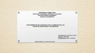 UNIVERSIDAD FERMIN TORO
FACULTAD DE CIENCIAS JURIDICAS Y POLITICAS
VICE-RECTORADO ACADEMICO
ESCUELA DE DERECHO
PROCEDIMIENTOS RELACIONADOS CON LA FORMACION DE LAS
JUNTAS DE CONCILIACION Y DE ARBITRAJE
INTEGRANTE: VERONICA LOBO
CEDULA: 26556890
PROFESORA: EMILY RAMIREZ
BARQUISIMETO, 28 DE MAYO,2020
 