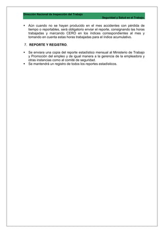 Dirección Nacional de Inspección del Trabajo
                                                     Seguridad y Salud en el Trabajo.

   Aún cuando no se hayan producido en el mes accidentes con pérdida de
   tiempo o reportables, será obligatorio enviar el reporte, consignando las horas
   trabajadas y marcando CERO en los índices correspondientes al mes y
   tomando en cuenta estas horas trabajadas para el índice acumulativo.

7. REPORTE Y REGISTRO.

   Se enviara una copia del reporte estadístico mensual al Ministerio de Trabajo
   y Promoción del empleo y de igual manera a la gerencia de la empleadora y
   otras instancias como al comité de seguridad.
   Se mantendrá un registro de todos los reportes estadísticos.
 