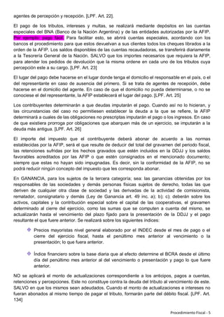 agentes de percepción y recepción. [LPF. Art. 22].

El pago de los tributos, intereses y multas, se realizará mediante depósitos en las cuentas
especiales del BNA (Banco de la Nación Argentina) y de las entidades autorizadas por la AFIP.
Por ejemplo: pago fácil. Para facilitar esto, se abrirá cuentas especiales, acordando con los
bancos el procedimiento para que estos devuelvan a sus clientes todos los cheques librados a la
orden de la AFIP. Los saldos disponibles de las cuentas recaudadoras, se transferirá diariamente
a la Tesorería General de la Nación. SALVO que los importes necesarios que requiera la AFIP,
para atender los pedidos de devolución que la misma ordene en cada uno de los tributos cuya
percepción este a su cargo. [LPF. Art. 23]

El lugar del pago debe hacerse en el lugar donde tenga el domicilio el responsable en el país, o el
del representante en caso de ausencia del primero. Si se trata de agentes de recepción, debe
hacerse en el domicilio del agente. En caso de que el domicilio no pueda determinarse, o no se
conociese el del representante, la AFIP establecerá el lugar del pago. [LPF. Art. 25]

Los contribuyentes determinarán a que deudas imputarán el pago. Cuando así no lo hicieran, y
las circunstancias del caso no permitiesen establecer la deuda a la que se refiere, la AFIP
determinará a cuales de las obligaciones no prescriptas imputarán el pago o los ingresos. En caso
de que existiera prorroga por obligaciones que abarquen más de un ejercicio, se imputarán a la
deuda más antigua. [LPF. Art. 26]

El importe del impuesto que el contribuyente deberá abonar de acuerdo a las normas
establecidas por la AFIP, será el que resulte de deducir del total del gravamen del periodo fiscal,
las retenciones sufridas por los hechos gravados que estén incluidos en la DDJJ y los saldos
favorables acreditados por las AFIP o que estén consignados en el mencionado documento;
siempre que estas no hayan sido impugnadas. Es decir, sin la conformidad de la AFIP, no se
podrá reducir ningún concepto del impuesto que les corresponda abonar.

En GANANCIA, para los sujetos de la tercera categoría; sea: las ganancias obtenidas por los
responsables de las sociedades y demás personas físicas sujetos de derecho, todas las que
deriven de cualquier otra clase de sociedad y las derivadas de la actividad de comisionista,
rematador, consignatario y demás (Ley de Ganancia art. 49 inc. a); b); c); deberán sobre los
activos, capitales y la contribución especial sobre el capital de las cooperativas, el gravamen
determinado al cierre del ejercicio, como las sumas que se computen a cuenta del mismo, se
actualizarán hasta el vencimiento del plazo fijado para la presentación de la DDJJ y el pago
resultante el que fuere anterior. Se realizará sobre los siguientes índices:

          Precios mayoristas nivel general elaborado por el INDEC desde el mes de pago o el
          cierre del ejercicio fiscal, hasta el penúltimo mes anterior al vencimiento o la
          presentación; lo que fuera anterior.

          Índice financiero sobre la base diaria que al efecto determine el BCRA desde el último
          día del penúltimo mes anterior al del vencimiento o presentación y pago lo que fuere
          anterior.

NO se aplicará el monto de actualizaciones correspondiente a los anticipos, pagos a cuentas,
retenciones y percepciones. Este no constituye contra la deuda del tributo al vencimiento de este.
SALVO en que los mismos sean adeudados. Cuando el monto de actualizaciones e intereses no
fueran abonados al mismo tiempo de pagar el tributo, formarán parte del débito fiscal. [LPF. Art.
134]

                                                                              Procedimiento Fiscal - 5
 