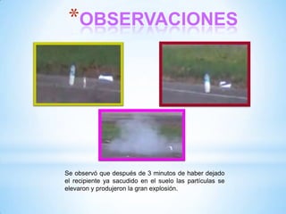 *OBSERVACIONES

Se observó que después de 3 minutos de haber dejado
el recipiente ya sacudido en el suelo las partículas se
elevaron y produjeron la gran explosión.

 