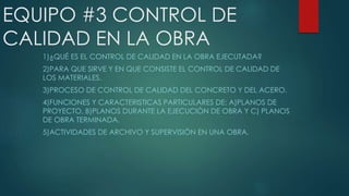 EQUIPO #3 CONTROL DE
CALIDAD EN LA OBRA
1)¿QUÉ ES EL CONTROL DE CALIDAD EN LA OBRA EJECUTADA?
2)PARA QUE SIRVE Y EN QUE CONSISTE EL CONTROL DE CALIDAD DE
LOS MATERIALES.
3)PROCESO DE CONTROL DE CALIDAD DEL CONCRETO Y DEL ACERO.
4)FUNCIONES Y CARACTERISTICAS PARTICULARES DE: A)PLANOS DE
PROYECTO, B)PLANOS DURANTE LA EJECUCIÒN DE OBRA Y C) PLANOS
DE OBRA TERMINADA.
5)ACTIVIDADES DE ARCHIVO Y SUPERVISIÒN EN UNA OBRA.
 