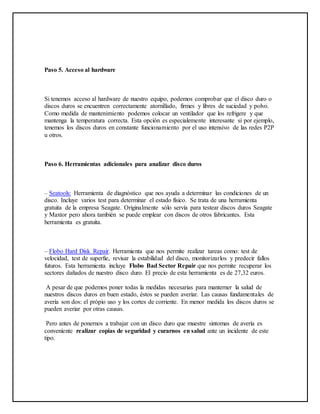 Paso 5. Acceso al hardware
Si tenemos acceso al hardware de nuestro equipo, podemos comprobar que el disco duro o
discos duros se encuentren correctamente atornillado, firmes y libres de suciedad y polvo.
Como medida de mantenimiento podemos colocar un ventilador que los refrigere y que
mantenga la temperatura correcta. Esta opción es especialemente interesante si por ejemplo,
tenemos los discos duros en constante funcionamiento por el uso intensivo de las redes P2P
u otros.
Paso 6. Herramientas adicionales para analizar disco duros
– Seatools: Herramienta de diagnóstico que nos ayuda a determinar las condiciones de un
disco. Incluye varios test para determinar el estado físico. Se trata de una herramienta
gratuita de la empresa Seagate. Originalmente sólo servía para testear discos duros Seagate
y Maxtor pero ahora también se puede emplear con discos de otros fabricantes. Esta
herramienta es gratuita.
– Flobo Hard Disk Repair. Herramienta que nos permite realizar tareas como: test de
velocidad, test de superfie, revisar la estabilidad del disco, monitorizarlos y predecir fallos
futuros. Esta herramienta incluye Flobo Bad Sector Repair que nos permite recuperar los
sectores dañados de nuestro disco duro. El precio de esta herramienta es de 27,32 euros.
A pesar de que podemos poner todas la medidas necesarias para manterner la salud de
nuestros discos duros en buen estado, éstos se pueden averiar. Las causas fundamentales de
avería son dos: el própio uso y los cortes de corriente. En menor medida los discos duros se
pueden averiar por otras causas.
Pero antes de ponernos a trabajar con un disco duro que muestre sintomas de avería es
conveniente realizar copias de seguridad y curarnos en salud ante un incidente de este
tipo.
 