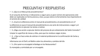 PREGUNTAS Y RESPUESTAS
• 1- ¿Que es el Manual de procedimientos?
Es el conjunto de formas e indicaciones a seguir para un gran número de operaciones este
debe ser explicadas en forma precisa y clara, ya que está es la herramienta mas importante en
el servicio de calidad.
• 2- ¿Cual es la diferencia entre el manual de procedimiento y el procedimiento en si?
La diferencia es que el manual de procedimiento es una serie de instrucciones a seguir y el
procedimiento es ejecutar las tareas a realizar.
• 3- ¿Diga una acción a ejecutar dentro del proceso de pre alistamiento del Salón Comedor?
Limpiar la superficie de mesas y sillas, para que los residuos caigan al piso.
• 4- ¿ Que se hace antes de solicitar el material profesional en la confirmación de Cartas y
Menú?
Informarse con el Chef o el Maître sobre los alimentos y cambios del día
• 5- ¿Por quien es encargada la Bodega en los Restaurantes?
Es manejada y controlada por un encargado.
 