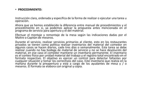 • PROCEDIMIENTO:
Instrucción clara, ordenada y especifica de la forma de realizar o ejecutar una tarea u
operación.
Ahora que ya hemos establecido la diferencia entre manual de procedimientos y el
procedimiento en si, ya podemos aplicar la propuesta antes mencionada en el
programa de servicio para apertura y el del material.
Efectuar el montaje y remontaje de la mesa según las indicaciones dadas por el
Maitre o Capitán de meseros.
Durante el servicio, realizar servicios primarios al cliente, esto en los restaurantes
privados se tienen como política realizar inventarios del material del comedor en
algunos casos se hacen diarios, cada tres días o semanalmente. Esta tarea se debe
realizar cuando no hay bodega de material de servicio y no se hace devolución del
material, en ese caso el comedor mantiene un inventario permanente. El inventario
es el conteo físico por unidad material del trabajo y el registro total encontrado en el
formato respectivo. El objetivo es ejercer un control para detectar faltantes por
cualquier situación y tomar los correctivos del caso. Este inventario que realiza en la
mañana durante la preapertura y está a cargo de los ayudantes de mesa y / o
meseros. El formato se elabora con original y copia.
 