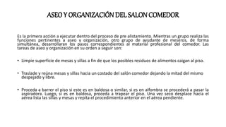 ASEOY ORGANIZACIÓNDEL SALON COMEDOR
Es la primera acción a ejecutar dentro del proceso de pre alistamiento. Mientras un grupo realiza las
funciones pertinentes a aseo y organización, otro grupo de ayudante de meseros, de forma
simultánea, desarrollaran los pasos correspondientes al material profesional del comedor. Las
tareas de aseo y organización en su orden a seguir son:
• Limpie superficie de mesas y sillas a fin de que los posibles residuos de alimentos caigan al piso.
• Traslade y reúna mesas y sillas hacia un costado del salón comedor dejando la mitad del mismo
despejado y libre.
• Proceda a barrer el piso si este es en baldosa o similar, si es en alfombra se procederá a pasar la
aspiradora. Luego, si es en baldosa, proceda a trapear el piso. Una vez seco desplace hacia el
aérea lista las sillas y mesas y repita el procedimiento anterior en el aérea pendiente.
 