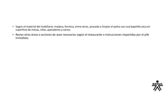 • Según el material del mobiliario: madera, formica, entre otros, proceda a limpiar el polvo con una bayetilla seca en
superficie de mesas, sillas, aparadores y varios.
• Revise otras áreas o acciones de aseo necesarias según el restaurante o instrucciones impartidas por el jefe
inmediato
 