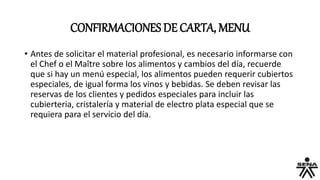 CONFIRMACIONES DE CARTA, MENU
• Antes de solicitar el material profesional, es necesario informarse con
el Chef o el Maître sobre los alimentos y cambios del día, recuerde
que si hay un menú especial, los alimentos pueden requerir cubiertos
especiales, de igual forma los vinos y bebidas. Se deben revisar las
reservas de los clientes y pedidos especiales para incluir las
cubierteria, cristalería y material de electro plata especial que se
requiera para el servicio del día.
 