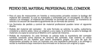 PEDIDODEL MATERIAL PROFESIONAL DEL COMEDOR
• Para el caso de restaurantes en hoteles o restaurantes privados existen la bodega del
material del comedor, la cual es manejada y controlada por un encargado. En ellas se
solicita y se reintegra el material del comedor en formato de control. La mantelería se
solicita a la sección de lavandería igualmente de un formato de control.
• Los formatos de pedido y control de material profesional pueden tener el siguiente
diseño:
• Pedido del material del comedor: En este formato se solicita: la vajilla, cubierteria,
cristalería y electro plata. Lleva un original y una copia, la primera va para la bodega de
material y la copia la conserva el Maître o el C apitan de meseros.
• Pedido de mantelería: En este formato se solicita toda la mantelería del comedor
también conocida como blancos de lencería del comedor. Este sistema se utiliza
especialmente en los hoteles que tienen lavandería propia. En caso de que los
restaurantes privados se hace un contrato con una lavandería particular y se entrega y
recibe la mantelería bajo inventario discriminado en la factura con original y copia.
 