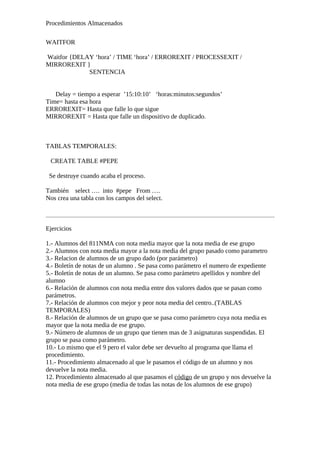 Procedimientos Almacenados
WAITFOR
Waitfor {DELAY ‘hora’ / TIME ‘hora’ / ERROREXIT / PROCESSEXIT /
MIRROREXIT }
SENTENCIA
Delay = tiempo a esperar ’15:10:10’ ‘horas:minutos:segundos’
Time= hasta esa hora
ERROREXIT= Hasta que falle lo que sigue
MIRROREXIT = Hasta que falle un dispositivo de duplicado.
TABLAS TEMPORALES:
CREATE TABLE #PEPE
Se destruye cuando acaba el proceso.
También select …. into #pepe From ….
Nos crea una tabla con los campos del select.
Ejercicios
1.- Alumnos del 811NMA con nota media mayor que la nota media de ese grupo
2.- Alumnos con nota media mayor a la nota media del grupo pasado como parametro
3.- Relacion de alumnos de un grupo dado (por parámetro)
4.- Boletín de notas de un alumno . Se pasa como parámetro el numero de expediente
5.- Boletín de notas de un alumno. Se pasa como parámetro apellidos y nombre del
alumno
6.- Relación de alumnos con nota media entre dos valores dados que se pasan como
parámetros.
7.- Relación de alumnos con mejor y peor nota media del centro..(TABLAS
TEMPORALES)
8.- Relación de alumnos de un grupo que se pasa como parámetro cuya nota media es
mayor que la nota media de ese grupo.
9.- Número de alumnos de un grupo que tienen mas de 3 asignaturas suspendidas. El
grupo se pasa como parámetro.
10.- Lo mismo que el 9 pero el valor debe ser devuelto al programa que llama el
procedimiento.
11.- Procedimiento almacenado al que le pasamos el código de un alumno y nos
devuelve la nota media.
12. Procedimiento almacenado al que pasamos el código de un grupo y nos devuelve la
nota media de ese grupo (media de todas las notas de los alumnos de ese grupo)
 