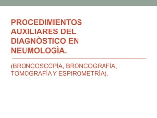 PROCEDIMIENTOS
AUXILIARES DEL
DIAGNÒSTICO EN
NEUMOLOGÌA.
(BRONCOSCOPÌA, BRONCOGRAFÌA,
TOMOGRAFÌA Y ESPIROMETRÌA).
 