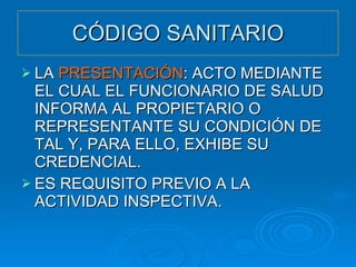 CÓDIGO SANITARIO LA  PRESENTACIÓN : ACTO MEDIANTE EL CUAL EL FUNCIONARIO DE SALUD INFORMA AL PROPIETARIO O REPRESENTANTE SU CONDICIÓN DE TAL Y, PARA ELLO, EXHIBE SU CREDENCIAL. ES REQUISITO PREVIO A LA ACTIVIDAD INSPECTIVA. 
