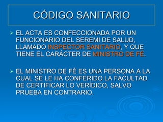 CÓDIGO SANITARIO EL ACTA ES CONFECCIONADA POR UN FUNCIONARIO DEL SEREMI DE SALUD, LLAMADO  INSPECTOR SANITARIO , Y QUE TIENE EL CARÁCTER DE  MINISTRO DE FÉ . EL MINISTRO DE FÉ ES UNA PERSONA A LA CUAL SE LE HA CONFERIDO LA FACULTAD DE CERTIFICAR LO VERÍDICO, SALVO PRUEBA EN CONTRARIO. 