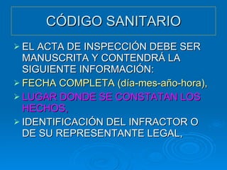 CÓDIGO SANITARIO EL ACTA DE INSPECCIÓN DEBE SER MANUSCRITA Y CONTENDRÁ LA SIGUIENTE INFORMACIÓN: FECHA COMPLETA (día-mes-año-hora), LUGAR DONDE SE CONSTATAN LOS HECHOS, IDENTIFICACIÓN DEL INFRACTOR O DE SU REPRESENTANTE LEGAL, 