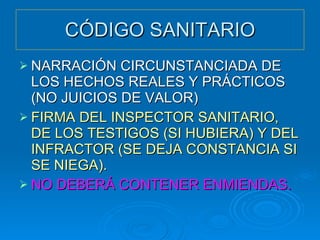 CÓDIGO SANITARIO NARRACIÓN CIRCUNSTANCIADA DE LOS HECHOS REALES Y PRÁCTICOS (NO JUICIOS DE VALOR) FIRMA DEL INSPECTOR SANITARIO, DE LOS TESTIGOS (SI HUBIERA) Y DEL INFRACTOR (SE DEJA CONSTANCIA SI SE NIEGA). NO DEBERÁ CONTENER ENMIENDAS. 