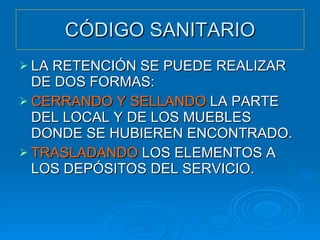 CÓDIGO SANITARIO LA RETENCIÓN SE PUEDE REALIZAR DE DOS FORMAS: CERRANDO Y SELLANDO  LA PARTE DEL LOCAL Y DE LOS MUEBLES DONDE SE HUBIEREN ENCONTRADO. TRASLADANDO  LOS ELEMENTOS A LOS DEPÓSITOS DEL SERVICIO. 