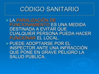 CÓDIGO SANITARIO LA  PARALIZACIÓN DE FUNCIONAMIENTO  ES UNA MEDIDA DESTINADA A EVITAR QUE CUALQUIER PERSONA PUEDA HACER  FUNCIONAR  EL LOCAL. PUEDE ADOPTARSE POR EL INSPECTOR ANTE UNA INFRACCIÓN QUE PONE EN GRAVE PELIGRO LA SALUD PÚBLICA. 