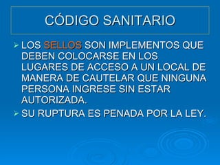 CÓDIGO SANITARIO LOS  SELLOS  SON IMPLEMENTOS QUE DEBEN COLOCARSE EN LOS LUGARES DE ACCESO A UN LOCAL DE MANERA DE CAUTELAR QUE NINGUNA PERSONA INGRESE SIN ESTAR AUTORIZADA. SU RUPTURA ES PENADA POR LA LEY. 