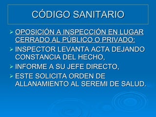 CÓDIGO SANITARIO OPOSICIÓN A INSPECCIÓN EN LUGAR CERRADO AL PÚBLICO O PRIVADO: INSPECTOR LEVANTA ACTA DEJANDO CONSTANCIA DEL HECHO, INFORME A SU JEFE DIRECTO, ESTE SOLICITA ORDEN DE ALLANAMIENTO AL SEREMI DE SALUD. 