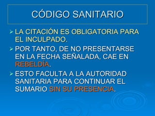 CÓDIGO SANITARIO LA CITACIÓN ES OBLIGATORIA PARA EL INCULPADO. POR TANTO, DE NO PRESENTARSE EN LA FECHA SEÑALADA, CAE EN  REBELDÍA . ESTO FACULTA A LA AUTORIDAD SANITARIA PARA CONTINUAR EL SUMARIO  SIN SU PRESENCIA . 