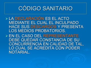 CÓDIGO SANITARIO LA  DECLARACIÓN  ES EL ACTO MEDIANTE EL CUAL EL INCULPADO HACE SUS  DESCARGOS  Y PRESENTA LOS MEDIOS PROBATORIOS. EN EL CASO DEL  REPRESENTANTE  DEBE QUEDAR CONSTANCIA DE SU CONCURRENCIA EN CALIDAD DE TAL, LO CUAL SE ACREDITA CON PODER NOTARIAL. 