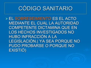 CÓDIGO SANITARIO EL  SOBRESEIMIENTO  ES EL ACTO MEDIANTE EL CUAL LA AUTORIDAD COMPETENTE DICTAMINA QUE EN LOS HECHOS INVESTIGADOS NO HUBO INFRACCIÓN A LA LEGISLACIÓN.( YA SEA PORQUE NO PUDO PROBARSE O PORQUE NO EXISTIÓ) 