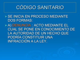 CÓDIGO SANITARIO SE INICIA EN PROCESO MEDIANTE DOS FORMAS: A)  DENUNCIA  : ACTO MEDIANTE EL CUAL SE PONE EN CONOCIMIENTO DE LA AUTORIDAD DE UN HECHO QUE PODRÍA CONSTITUIR UNA INFRACCIÓN A LA LEY. 