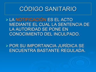 CÓDIGO SANITARIO LA  NOTIFICACIÓN  ES EL ACTO MEDIANTE EL CUAL LA SENTENCIA DE LA AUTORIDAD SE PONE EN CONOCIMIENTO DEL INCULPADO. POR SU IMPORTANCIA JURÍDICA SE ENCUENTRA BASTANTE REGULADA. 