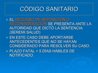 CÓDIGO SANITARIO EL  RECURSO DE REPOSICIÓN O RECONSIDERACIÓN  SE PRESENTA ANTE LA AUTORIDAD QUE DICTÓ LA SENTENCIA (SEREMI SALUD) EN ESTE CASO DEBE APORTARSE ANTECEDENTES QUE NO SE HAYAN CONSIDERADO PARA RESOLVER SU CASO. PLAZO FATAL = 5 DÍAS HÁBILES DE NOTIFICADO. 