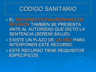 CÓDIGO SANITARIO EL  RECURSO EXTRAORDINARIO DE REVISIÓN  TAMBIÉN SE PRESENTA ANTE AL AUTORIDAD QUE DICTÓ LA SENTENCIA (SEREMI SALUD). EXISTE UN PLAZO DE  UN AÑO  PARA INTERPONER ESTE RECURSO. ESTE RECURSO TIENE REQUISITOS ESPECÍFICOS. 