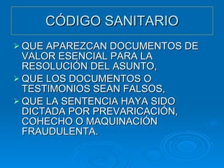 CÓDIGO SANITARIO QUE APAREZCAN DOCUMENTOS DE VALOR ESENCIAL PARA LA RESOLUCIÓN DEL ASUNTO, QUE LOS DOCUMENTOS O TESTIMONIOS SEAN FALSOS, QUE LA SENTENCIA HAYA SIDO DICTADA POR PREVARICACIÓN, COHECHO O MAQUINACIÓN FRAUDULENTA. 