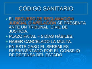 CÓDIGO SANITARIO EL  RECURSO DE RECLAMACIÓN JUDICIAL O APELACIÓN  SE PRESENTA ANTE UN TRIBUNAL  CIVIL DE JUSTICIA. PLAZO FATAL = 5 DÍAS HÁBILES. HABER CANCELADO LA MULTA. EN ESTE CASO EL SEREMI ES REPRESENTADO POR EL CONSEJO DE DEFENSA DEL ESTADO 