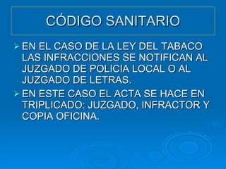 CÓDIGO SANITARIO EN EL CASO DE LA LEY DEL TABACO LAS INFRACCIONES SE NOTIFICAN AL JUZGADO DE POLICIA LOCAL O AL JUZGADO DE LETRAS. EN ESTE CASO EL ACTA SE HACE EN TRIPLICADO: JUZGADO, INFRACTOR Y COPIA OFICINA. 