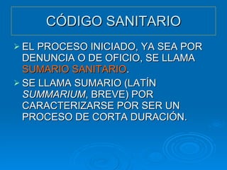 CÓDIGO SANITARIO EL PROCESO INICIADO, YA SEA POR DENUNCIA O DE OFICIO, SE LLAMA  SUMARIO SANITARIO . SE LLAMA SUMARIO (LATÍN  SUMMARIUM , BREVE) POR CARACTERIZARSE POR SER UN PROCESO DE CORTA DURACIÓN. 