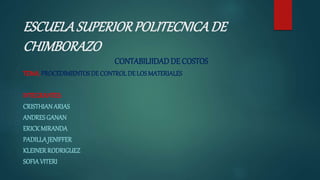 ESCUELASUPERIORPOLITECNICADE
CHIMBORAZO
CONTABILIIDADDE COSTOS
TEMA: PROCEDIMIENTOSDE CONTROL DE LOSMATERIALES
INTEGRANTES:
CRISTHIANARIAS
ANDRESGANAN
ERICK MIRANDA
PADILLAJENIFFER
KLEINERRODRIGUEZ
SOFIAVITERI
 