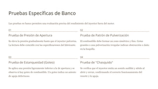 Pruebas Específicas de Banco
Las pruebas en banco permiten una evaluación precisa del rendimiento del inyector fuera del motor.
01
Prueba de Presión de Apertura
Se eleva la presión gradualmente hasta que el inyector pulveriza.
La lectura debe coincidir con las especificaciones del fabricante.
02
Prueba de Patrón de Pulverización
El combustible debe formar un cono simétrico y fino. Gotas
grandes o una pulverización irregular indican obstrucción o daño
en la boquilla.
03
Prueba de Estanqueidad (Goteo)
Se aplica una presión ligeramente inferior a la de apertura y se
observa si hay goteo de combustible. Un goteo indica un asiento
de aguja defectuoso.
04
Prueba de "Chasquido"
Se verifica que el inyector emita un sonido audible y nítido al
abrir y cerrar, confirmando el correcto funcionamiento del
resorte y la aguja.
 