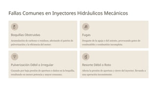 Fallas Comunes en Inyectores Hidráulicos Mecánicos
Boquillas Obstruidas
Acumulación de carbono o residuos, afectando el patrón de
pulverización y la eficiencia del motor.
Fugas
Desgaste de la aguja o del asiento, provocando goteo de
combustible y combustión incompleta.
Pulverización Débil o Irregular
Causado por baja presión de apertura o daños en la boquilla,
resultando en menor potencia y mayor consumo.
Resorte Débil o Roto
Afecta la presión de apertura y cierre del inyector, llevando a
una operación inconsistente.
 