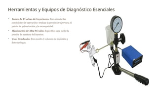 Herramientas y Equipos de Diagnóstico Esenciales
• Banco de Pruebas de Inyectores: Para simular las
condiciones de operación y evaluar la presión de apertura, el
patrón de pulverización y la estanqueidad.
• Manómetro de Alta Presión: Específico para medir la
presión de apertura del inyector.
• Vaso Graduado: Para medir el volumen de inyección y
detectar fugas.
 