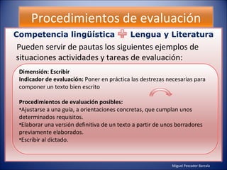 Miguel Pescador Barcala Procedimientos de evaluación Competencia lingüística  Lengua y Literatura Pueden servir de pautas los siguientes ejemplos de situaciones actividades y tareas de evaluación: Dimensión: Escribir Indicador de evaluación:  Poner en práctica las destrezas necesarias para componer un texto bien escrito Procedimientos de evaluación posibles: Ajustarse a una guía, a orientaciones concretas, que cumplan unos determinados requisitos. Elaborar una versión definitiva de un texto a partir de unos borradores previamente elaborados. Escribir al dictado. 