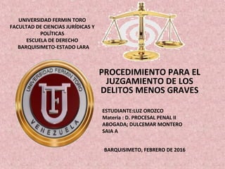 UNIVERSIDAD FERMIN TORO
FACULTAD DE CIENCIAS JURÍDICAS Y
POLÍTICAS
ESCUELA DE DERECHO
BARQUISIMETO-ESTADO LARA
PROCEDIMIENTO PARA EL
JUZGAMIENTO DE LOS
DELITOS MENOS GRAVES
ESTUDIANTE:LUZ OROZCO
Materia : D. PROCESAL PENAL II
ABOGADA; DULCEMAR MONTERO
SAIA A
BARQUISIMETO, FEBRERO DE 2016
 