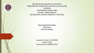 REPUBLICA BOLIVARIANA DE VENEZUELA
MINISTERIO DEL PODER POPULAR PARA LA EDUCACION
SUPERIOR
UNIVERSIDAD FERMIN TORO
NUCLEO - BARQUISIMETO
DECANATO DE CIENCIAS JURIDICAS Y POLITICAS
PROCEDIMIENTOS PENAL
ESPECIALES
DELITOS GRAVES
Jacqueline Vivas C.I 11597898
Sección: SAIA
Barquisimeto; FEBRERO 2016
 