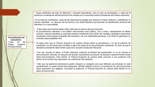 . •Copia certificada del auto de detención o decisión equivalente, para el caso de procesados; o copia de la
sentencia condenatoria definitivamente firme dictada por la autoridad judicial competente del Estado requirente
• Si se trata de condenados, copia de las disposiciones legales que tipifiquen el hecho delictivo y establezcan la
sanción aplicable, un resumen de los hechos y los datos filiatorios que permitan la identificación personal del
solicitado y su nacionalidad.
• Todos estos documentos deben estar traducidos al idioma del país requerido.
• El procedimiento referente a los delitos mencionados será público, oral y breve, respetándose el debido
proceso, estando facultada la autoridad judicial competente para dictar las medidas cautelares preventivas
necesarias contra bienes propiedad del imputado o de sus interpósitas personas, a los fines de garantizar su
eventual responsabilidad civil.
• El plazo para que el Tribunal Supremo de Justicia decida sobre la procedencia o no de la solicitud de
extradición, es de treinta días contados a partir del recibo de la documentación pertinente. En caso de que la
declarare procedente debe remitir copia de lo actuado al Ejecutivo Nacional.
• Una vez vencido el lapso, el Poder Ejecutivo ordenará la libertad del aprehendido si no se produjo la
documentación ofrecida, sin perjuicio de acordar nuevamente la privación de libertad si posteriormente recibe
dicha documentación. Para decidir, el Tribunal Supremo de Justicia debe convocar a una audiencia oral
dentro de los treinta días siguientes a la notificación del solicitado.
• Visto que los gobiernos extranjeros pueden designar un abogado para que defienda sus intereses en este
procedimiento, si aquél hubiere sido designado, también deberá concurrir a la audiencia. En esa oportunidad
todos expondrán sus alegatos. Concluida la audiencia, el Tribunal Supremo de Justicia debe decidir en un
plazo de quince días.
Procedimiento de
extradición .
(Título VII del
Código Orgánico
Procesal Penal )
 